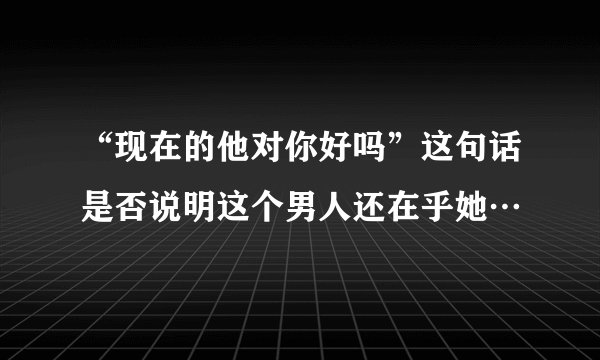 “现在的他对你好吗”这句话是否说明这个男人还在乎她…