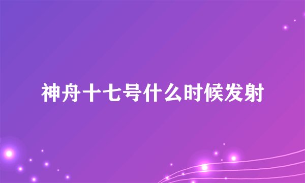 神舟十七号什么时候发射