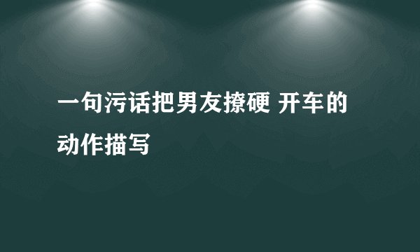 一句污话把男友撩硬 开车的动作描写
