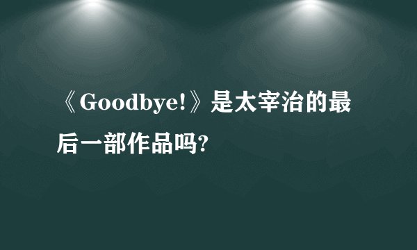 《Goodbye!》是太宰治的最后一部作品吗?