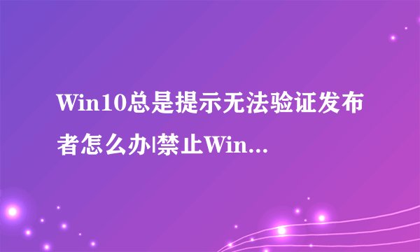 Win10总是提示无法验证发布者怎么办|禁止Win10提示无法验证发布者的方法