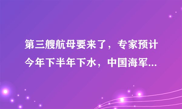 第三艘航母要来了，专家预计今年下半年下水，中国海军将会迎来怎样的发展？