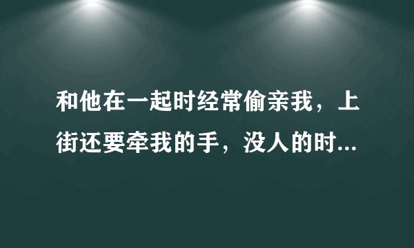 和他在一起时经常偷亲我，上街还要牵我的手，没人的时候，还强吻我，吻着吻着，我就感觉他有了生理反应，