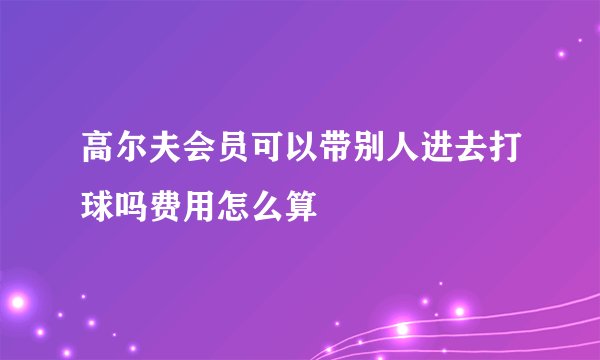高尔夫会员可以带别人进去打球吗费用怎么算