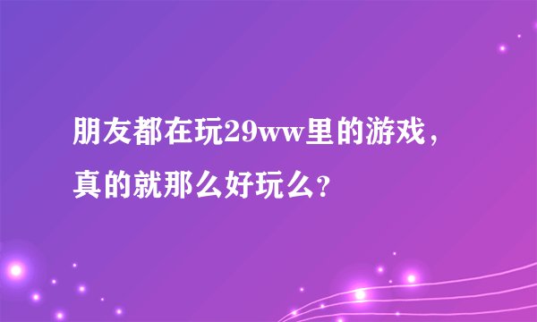 朋友都在玩29ww里的游戏，真的就那么好玩么？