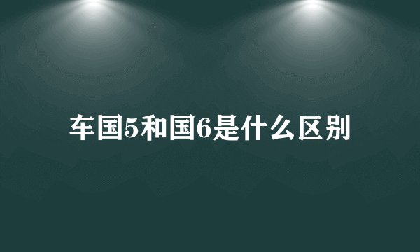 车国5和国6是什么区别