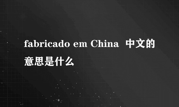 fabricado em China  中文的意思是什么