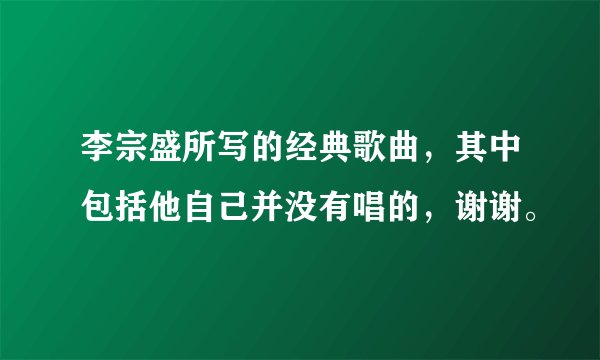 李宗盛所写的经典歌曲，其中包括他自己并没有唱的，谢谢。
