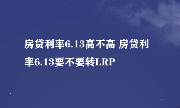 房贷利率6.13高不高 房贷利率6.13要不要转LRP