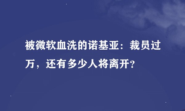 被微软血洗的诺基亚：裁员过万，还有多少人将离开？