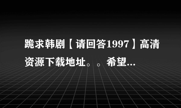 跪求韩剧【请回答1997】高清资源下载地址。。希望是720p的谢谢谢谢！！！！