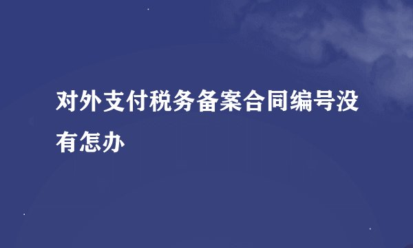 对外支付税务备案合同编号没有怎办