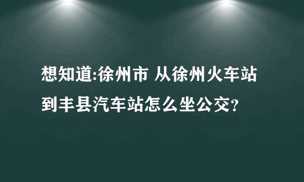 想知道:徐州市 从徐州火车站到丰县汽车站怎么坐公交？