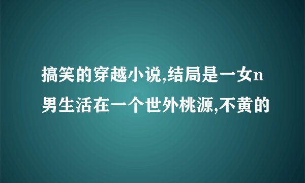 搞笑的穿越小说,结局是一女n男生活在一个世外桃源,不黄的