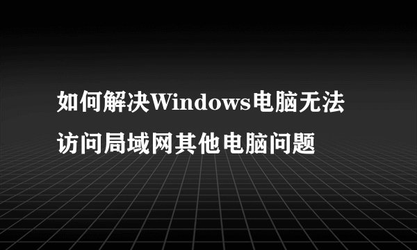 如何解决Windows电脑无法访问局域网其他电脑问题
