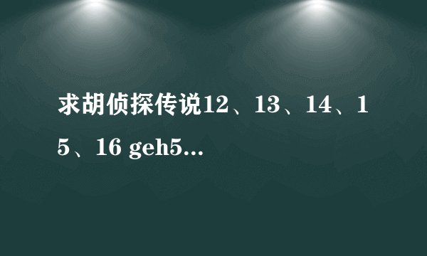 求胡侦探传说12、13、14、15、16 geh5555@163.com发给我发过来的说明你是哪一个，最先发给我的我给分。