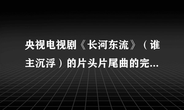 央视电视剧《长河东流》（谁主沉浮）的片头片尾曲的完整歌词是什么