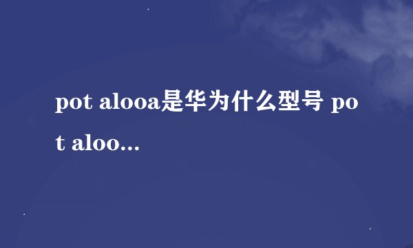 pot alooa是华为什么型号 pot alooa是华为什么手机