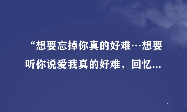 “想要忘掉你真的好难…想要听你说爱我真的好难，回忆的…”歌名是