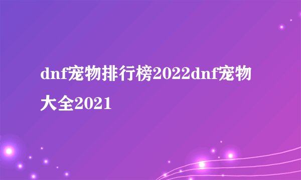 dnf宠物排行榜2022dnf宠物大全2021