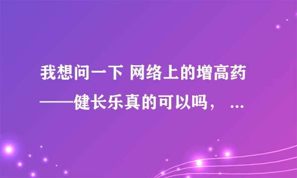 我想问一下 网络上的增高药——健长乐真的可以吗， 挺贵的 一个疗程400 两个疗程800