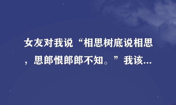 女友对我说“相思树底说相思,思郎恨郎郎不知。”我该如何回复?