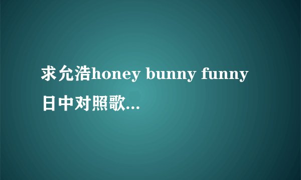 求允浩honey bunny funny日中对照歌词（日巡现场唱过哦）