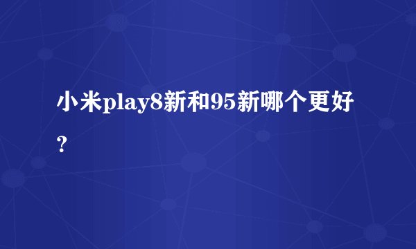 小米play8新和95新哪个更好？