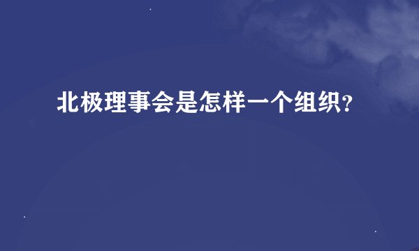 北极理事会是怎样一个组织？