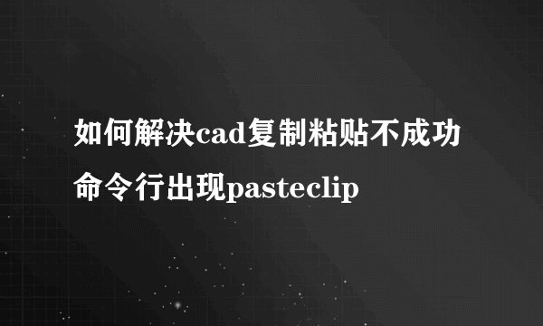 如何解决cad复制粘贴不成功命令行出现pasteclip