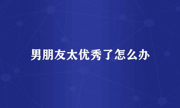 男朋友太优秀了怎么办
