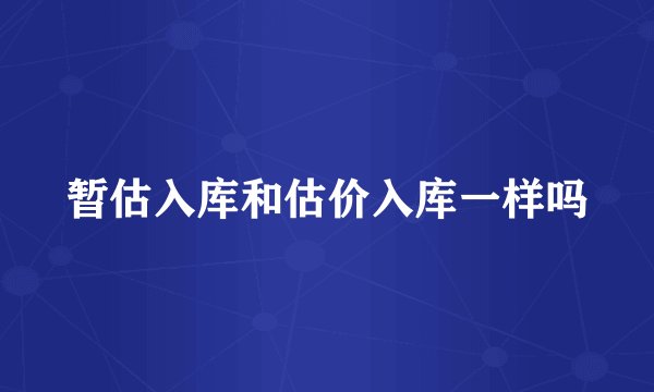 暂估入库和估价入库一样吗