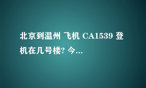 北京到温州 飞机 CA1539 登机在几号楼? 今天五点起飞，谁知道啊，急