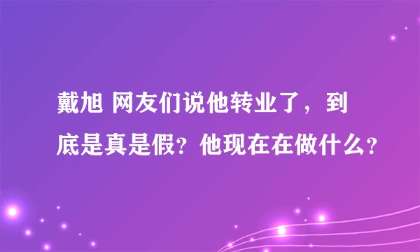 戴旭 网友们说他转业了，到底是真是假？他现在在做什么？