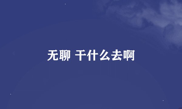 无聊 干什么去啊
