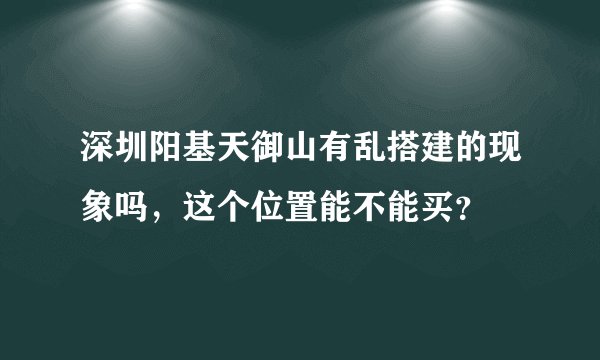 深圳阳基天御山有乱搭建的现象吗，这个位置能不能买？