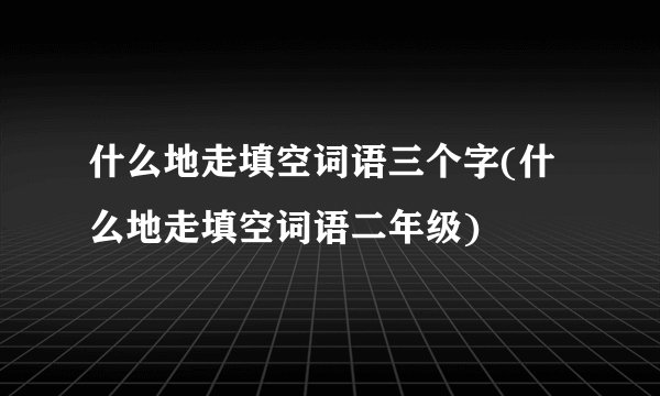 什么地走填空词语三个字(什么地走填空词语二年级)