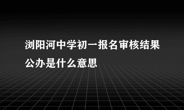 浏阳河中学初一报名审核结果公办是什么意思