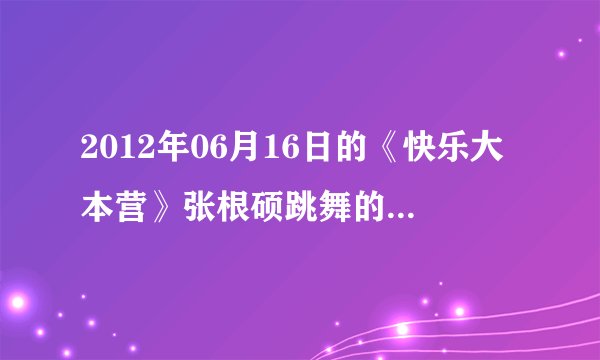 2012年06月16日的《快乐大本营》张根硕跳舞的歌曲名字是什么？