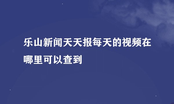乐山新闻天天报每天的视频在哪里可以查到