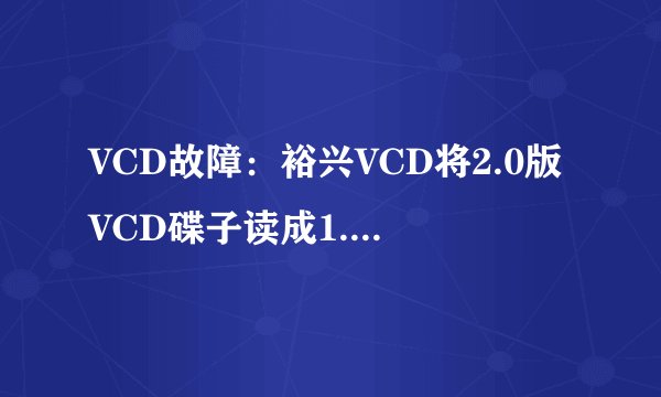 VCD故障:裕兴VCD将2.0版VCD碟子读成1.1版VCD碟子或无碟