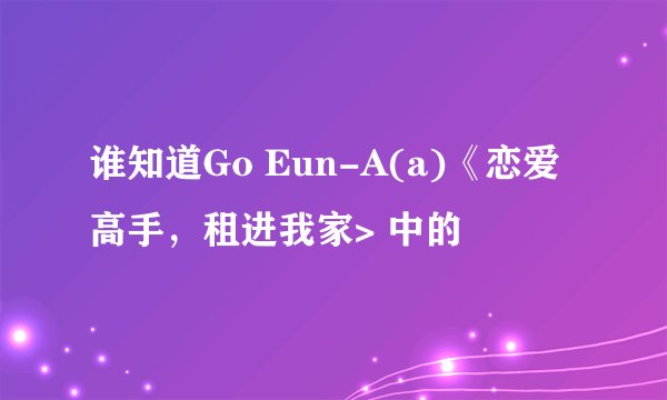 谁知道Go Eun-A(a)《恋爱高手，租进我家> 中的