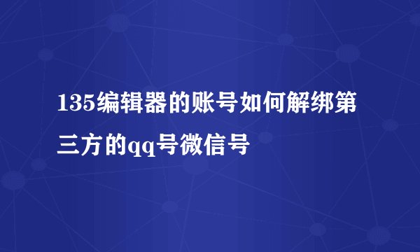 135编辑器的账号如何解绑第三方的qq号微信号