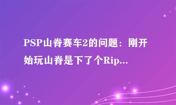 PSP山脊赛车2的问题：刚开始玩山脊是下了个Rip的，后来听说没背景音乐，于是我又下了个完整版的，就是1...