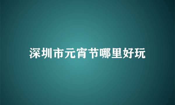 深圳市元宵节哪里好玩