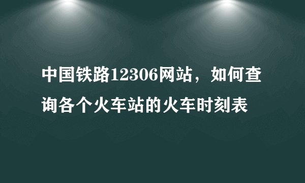 中国铁路12306网站，如何查询各个火车站的火车时刻表