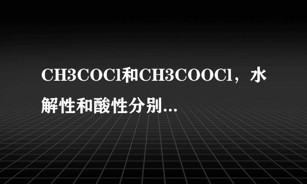 CH3COCl和CH3COOCl，水解性和酸性分别如何？是强是弱？