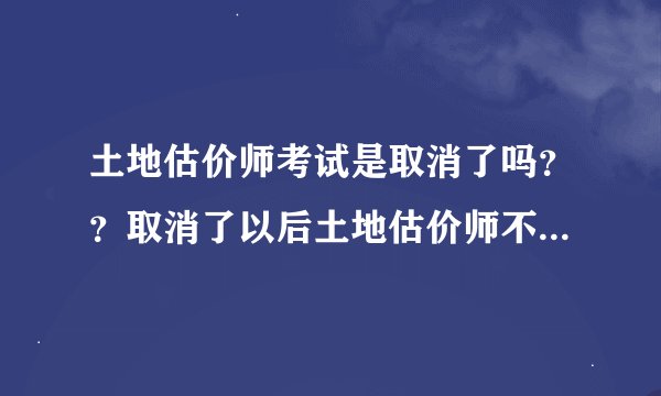 土地估价师考试是取消了吗？？取消了以后土地估价师不是很缺吗？还准备明年考试呢