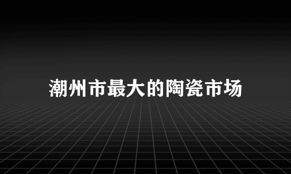 潮州市最大的陶瓷市场