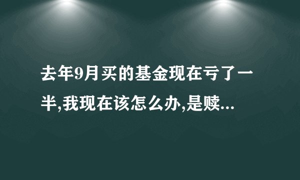 去年9月买的基金现在亏了一半,我现在该怎么办,是赎还是留?